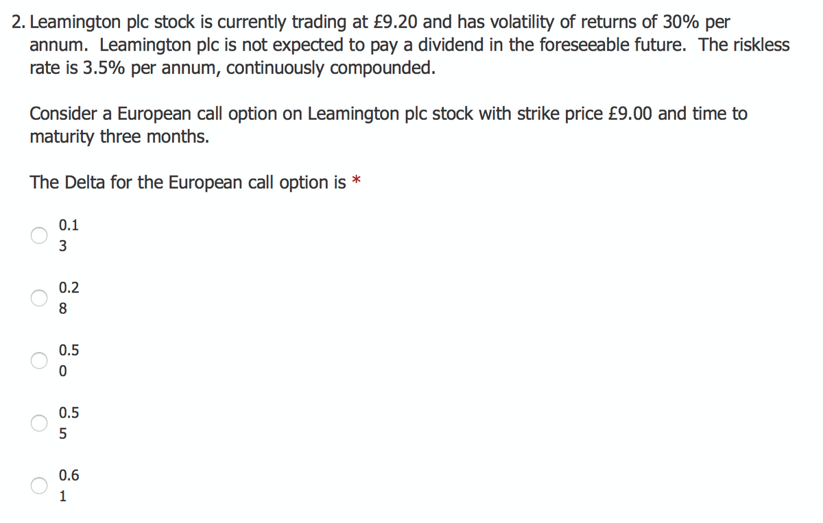 2. Leamington plc stock is currently trading at £9.20 and has volatility of returns of 30% per
annum. Leamington plc is not expected to pay a dividend in the foreseeable future. The riskless
rate is 3.5% per annum, continuously compounded.
Consider a European call option on Leamington plc stock with strike price £9.00 and time to
maturity three months.
The Delta for the European call option is *
O
O
O
O
0.1
3
0.2
8
0.5
0
0.5
5
0.6