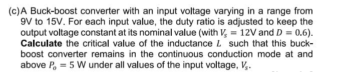 (c)A Buck-boost converter with an input voltage varying in a range from
9V to 15V. For each input value, the duty ratio is adjusted to keep the
output voltage constant at its nominal value (with V, = 12V and D = 0.6).
Calculate the critical value of the inductance L such that this buck-
boost converter remains in the continuous conduction mode at and
above P, = 5 W under all values of the input voltage, V..
