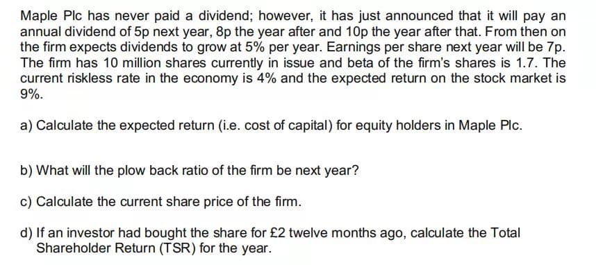 Maple Plc has never paid a dividend; however, it has just announced that it will pay an
annual dividend of 5p next year, 8p the year after and 10p the year after that. From then on
the firm expects dividends to grow at 5% per year. Earnings per share next year will be 7p.
The firm has 10 million shares currently in issue and beta of the firm's shares is 1.7. The
current riskless rate in the economy is 4% and the expected return on the stock market is
9%.
a) Calculate the expected return (i.e. cost of capital) for equity holders in Maple Plc.
b) What will the plow back ratio of the firm be next year?
c) Calculate the current share price of the firm.
d) If an investor had bought the share for £2 twelve months ago, calculate the Total
Shareholder Return (TSR) for the year.
