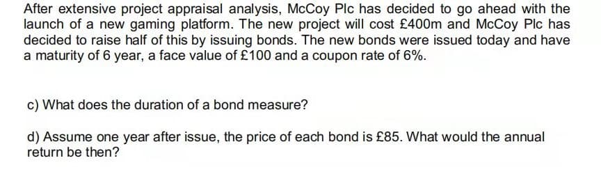 After extensive project appraisal analysis, McCoy Plc has decided to go ahead with the
launch of a new gaming platform. The new project will cost £400m and McCoy Plc has
decided to raise half of this by issuing bonds. The new bonds were issued today and have
a maturity of 6 year, a face value of £100 and a coupon rate of 6%.
c) What does the duration of a bond measure?
d) Assume one year after issue, the price of each bond is £85. What would the annual
return be then?
