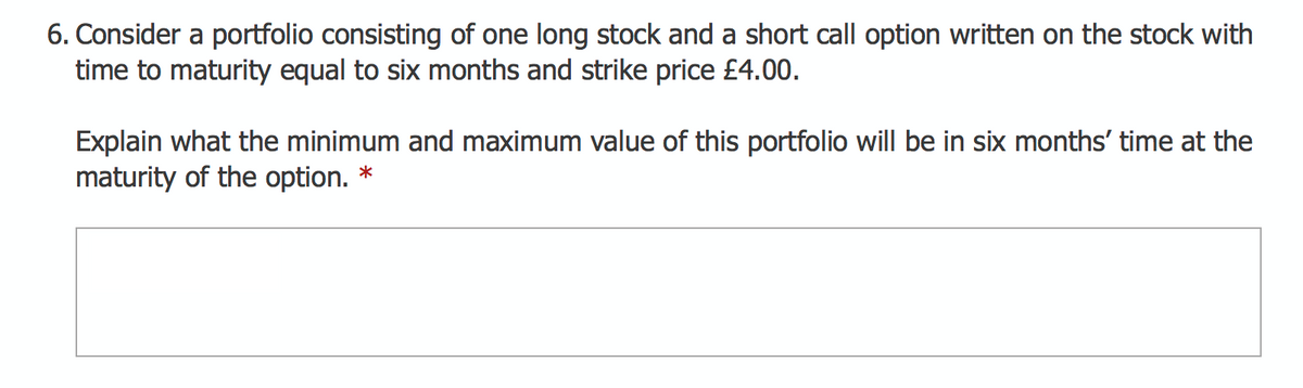 6. Consider a portfolio consisting of one long stock and a short call option written on the stock with
time to maturity equal to six months and strike price £4.00.
Explain what the minimum and maximum value of this portfolio will be in six months' time at the
maturity of the option.
*