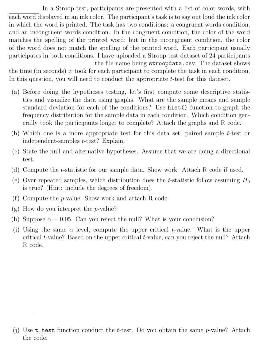 In a Stroop test, participants are presented with a list of color words, with
each word displayed in an ink color. The participant's task is to say out loud the ink color
in which the word is printed. The task has two conditions: a congruent words condition,
and an incongruent words condition. In the congruent condition, the color of the word
matches the spelling of the printed word; but in the incongruent condition, the color
of the word does not match the spelling of the printed word. Each participant usually
participates in both conditions. I have uploaded a Stroop test dataset of 24 participants
the file name being stroopdata.csv. The dataset shows
the time (in seconds) it took for each participant to complete the task in each condition.
In this question, you will need to conduct the appropriate t-test for this dataset.
(a) Before doing the hypotheses testing, let's first compute some descriptive statis-
tics and visualize the data using graphs. What are the sample means and sample
standard deviation for each of the conditions? Use hist() function to graph the
frequency distribution for the sample data in each condition. Which condition gen-
erally took the participants longer to complete? Attach the graphs and R. code.
(b) Which one is a more appropriate test for this data set, paired sample t-test or
independent-samples t-test? Explain.
(c) State the null and alternative hypotheses. Assume that we are doing a directional
test.
(d) Compute the t-statistic for our sample data. Show work. Attach R code if used.
(e) Over repeated samples, which distribution does the t-statistic follow assuming Ho
is true? (Hint: include the degrees of freedom).
(f) Compute the p-value. Show work and attach R code.
(g) How do you interpret the p-value?
(h) Suppose a = 0.05. Can you reject the null? What is your conclusion?
(i) Using the same a level, compute the upper critical t-value. What is the upper
critical t-value? Based on the upper critical t-value, can you reject the null? Attach
R code.
(j) Use t.test function conduct the t-test. Do you obtain the same p-value? Attach
the code.