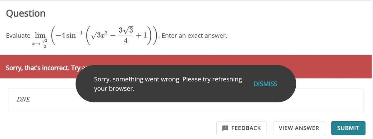 Question
Evaluate lim
√√3
(-4sin-¹ (√³² - ³√³+1)).
4
Sorry, that's incorrect. Try >
DNE
Enter an exact answer.
Sorry, something went wrong. Please try refreshing
your browser.
DISMISS
FEEDBACK
VIEW ANSWER
SUBMIT