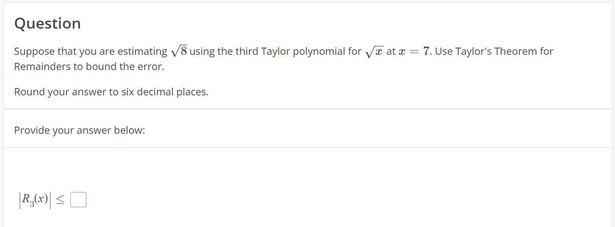 Question
Suppose that you are estimating √8 using the third Taylor polynomial for √ at x = 7. Use Taylor's Theorem for
Remainders to bound the error.
Round your answer to six decimal places.
Provide your answer below:
|R,(x)| ≤