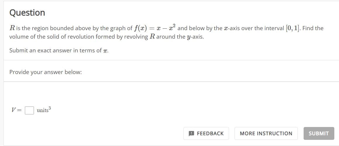 Question
R is the region bounded above by the graph of f(x) = x - x² and below by the x-axis over the interval [0, 1]. Find the
volume of the solid of revolution formed by revolving R around the y-axis.
Submit an exact answer in terms of .
Provide your answer below:
V =
units ³
FEEDBACK
MORE INSTRUCTION
SUBMIT