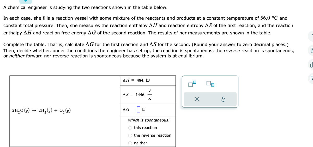 A chemical engineer is studying the two reactions shown in the table below.
In each case, she fills a reaction vessel with some mixture of the reactants and products at a constant temperature of 56.0 °C and
constant total pressure. Then, she measures the reaction enthalpy AH and reaction entropy AS of the first reaction, and the reaction
enthalpy AH and reaction free energy AG of the second reaction. The results of her measurements are shown in the table.
Complete the table. That is, calculate AG for the first reaction and AS for the second. (Round your answer to zero decimal places.)
Then, decide whether, under the conditions the engineer has set up, the reaction is spontaneous, the reverse reaction is spontaneous,
or neither forward nor reverse reaction is spontaneous because the system is at equilibrium.
2H₂O(g) → 2H₂(g) + O₂(g)
AH = 484. kJ
AS = 1446.
AG = ☐kJ
K
Which is spontaneous?
this reaction
the reverse reaction
neither
X
S
E
Ol
E