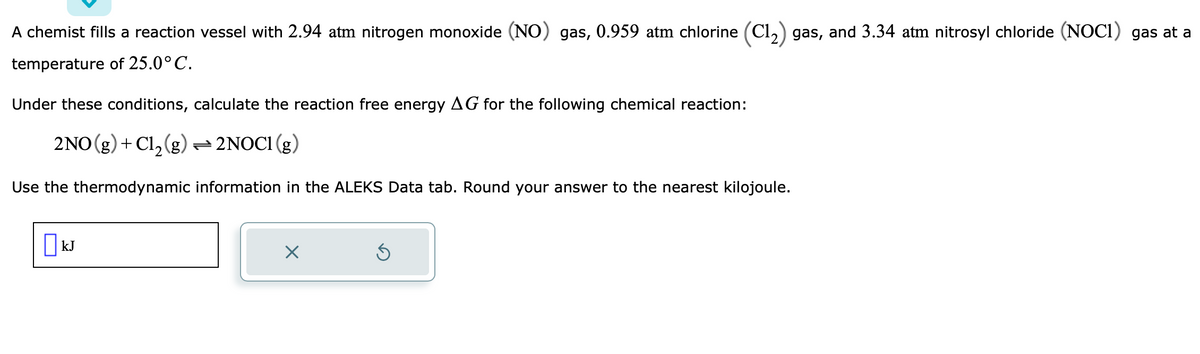 A chemist fills a reaction vessel with 2.94 atm nitrogen monoxide (NO) gas, 0.959 atm chlorine (C1₂) gas, and 3.34 atm nitrosyl chloride (NOC1) gas at a
temperature of 25.0°C.
Under these conditions, calculate the reaction free energy AG for the following chemical reaction:
2NO(g) + Cl₂(g) → 2NOC1 (g)
Use the thermodynamic information in the ALEKS Data tab. Round your answer to the nearest kilojoule.
kJ
X
Ś