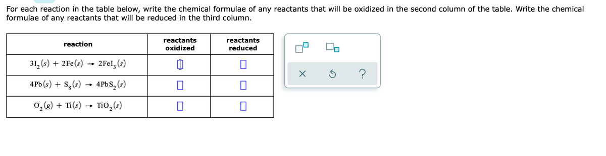 For each reaction in the table below, write the chemical formulae of any reactants that will be oxidized in the second column of the table. Write the chemical
formulae of any reactants that will be reduced in the third column.
reactants
reactants
reaction
oxidized
reduced
31, (s) + 2Fe(s) -
2FEI, (s)
4Pb (s) + S3 (s)
4PBS, (s)
0, (8) + Ti(s) → Ti0, (s)
