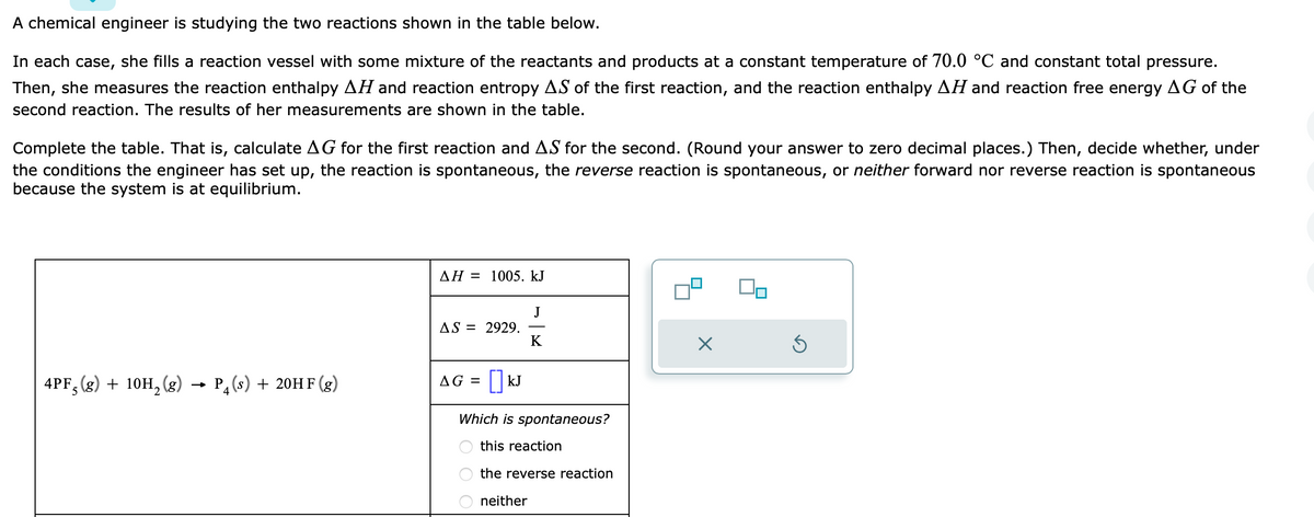 A chemical engineer is studying the two reactions shown in the table below.
In each case, she fills a reaction vessel with some mixture of the reactants and products at a constant temperature of 70.0 °C and constant total pressure.
Then, she measures the reaction enthalpy AH and reaction entropy AS of the first reaction, and the reaction enthalpy AH and reaction free energy AG of the
second reaction. The results of her measurements are shown in the table.
Complete the table. That is, calculate AG for the first reaction and AS for the second. (Round your answer to zero decimal places.) Then, decide whether, under
the conditions the engineer has set up, the reaction is spontaneous, the reverse reaction is spontaneous, or neither forward nor reverse reaction is spontaneous
because the system is at equilibrium.
4PF, (g) + 10H₂(g) → P(s) + 20HF (g)
5
AH = 1005. kJ
AS = 2929.
AG = [] kJ
J
K
Which is spontaneous?
this reaction
the reverse reaction
neither
X
Ś