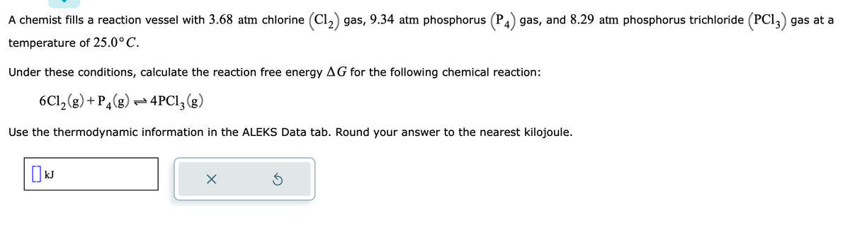 A chemist fills a reaction vessel with 3.68 atm chlorine (C1₂) gas, 9.34 atm phosphorus (P 4) gas, and 8.29 atm phosphorus trichloride (PC13) gas at a
temperature of 25.0°C.
Under these conditions, calculate the reaction free energy AG for the following chemical reaction:
6C1₂(g) + P4(g)
4PC1₂(g)
Use the thermodynamic information in the ALEKS Data tab. Round your answer to the nearest kilojoule.
[] kJ
×
Ś