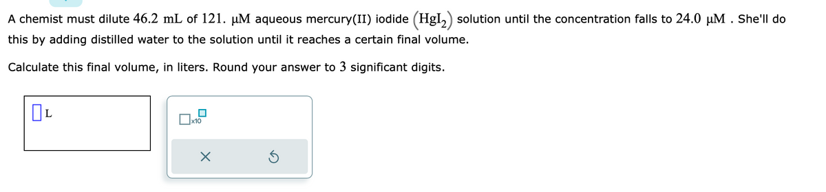 A chemist must dilute 46.2 mL of 121. µM aqueous mercury(II) iodide (HgI₂) solution until the concentration falls to 24.0 µM. She'll do
this by adding distilled water to the solution until it reaches a certain final volume.
Calculate this final volume, in liters. Round your answer to 3 significant digits.
L
x10
X
Ś