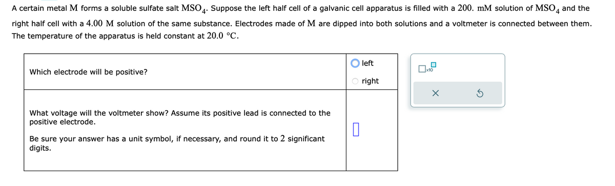 A certain metal M forms a soluble sulfate salt MSO4. Suppose the left half cell of a galvanic cell apparatus is filled with a 200. mM solution of MSO4 and the
right half cell with a 4.00 M solution of the same substance. Electrodes made of M are dipped into both solutions and a voltmeter is connected between them.
The temperature of the apparatus is held constant at 20.0 °C.
Which electrode will be positive?
What voltage will the voltmeter show? Assume its positive lead is connected to the
positive electrode.
Be sure your answer has a unit symbol, if necessary, and round it to 2 significant
digits.
0
left
right
x10
X
S