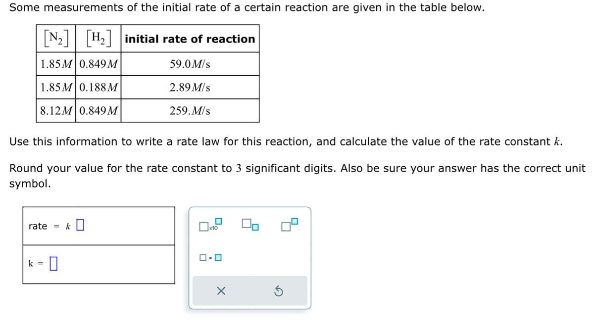 Some measurements of the initial rate of a certain reaction are given in the table below.
[N₂] [H₂] initial rate of reaction
1.85M 0.849 M
59.0 M/s
1.85M 0.188M
2.89 M/s
8.12M 0.849 M
259. M/s
Use this information to write a rate law for this reaction, and calculate the value of the rate constant k.
Round your value for the rate constant to 3 significant digits. Also be sure your answer has the correct unit
symbol.
rate =
k =
k
☐x10
•