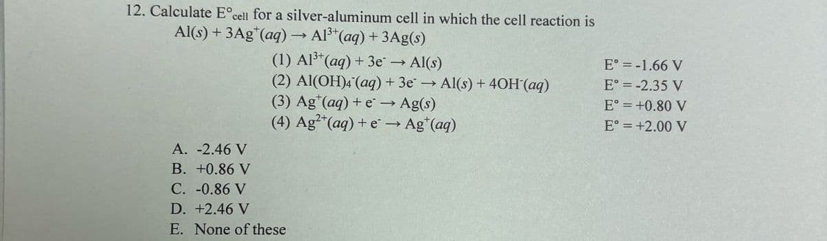 12. Calculate E° cell for a silver-aluminum cell in which the cell reaction is
Al(s)+3Ag+(aq) → Al3+(aq) + 3Ag(s)
A. -2.46 V
B. +0.86 V
C. -0.86 V
D. +2.46 V
(1) Al3+(aq) +3e → Al(s)
(2) Al(OH)4(aq) + 3e → Al(s) + 40H(aq)
(3) Ag (aq) + e→ Ag(s)
(4) Ag2+(aq) + e→ Ag+(aq)
E. None of these
E° = -1.66 V
E°= -2.35 V
E° = +0.80 V
E° = +2.00 V