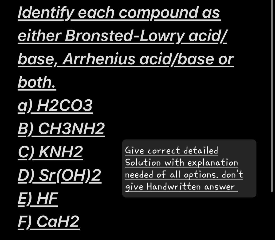 Identify each compound as
either Bronsted-Lowry acid/
base, Arrhenius acid/base or
both.
a) H2CO3
B) CH3NH2
C) KNH2
D) Sr(OH)2
Give correct detailed
Solution with explanation
needed of all options. don't
give Handwritten answer
E) HF
F) CaH2