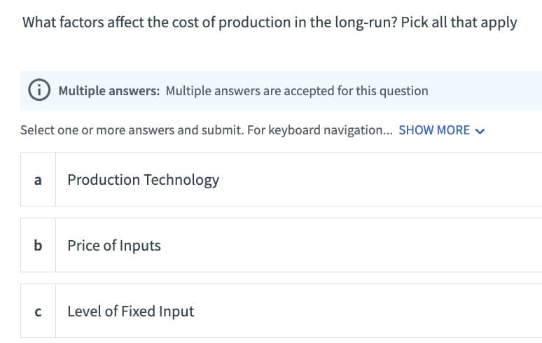 What factors affect the cost of production in the long-run? Pick all that apply
Multiple answers: Multiple answers are accepted for this question
Select one or more answers and submit. For keyboard navigation... SHOW MORE
a Production Technology
b
Price of Inputs
C
Level of Fixed Input