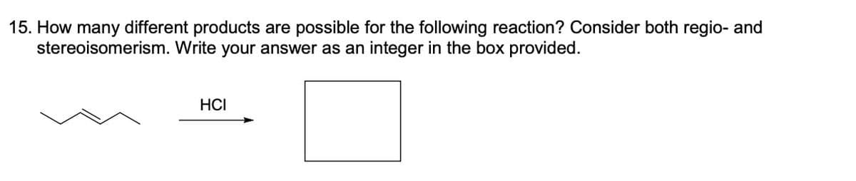 15. How many different products are possible for the following reaction? Consider both regio- and
stereoisomerism. Write your answer as an integer in the box provided.
HCI
