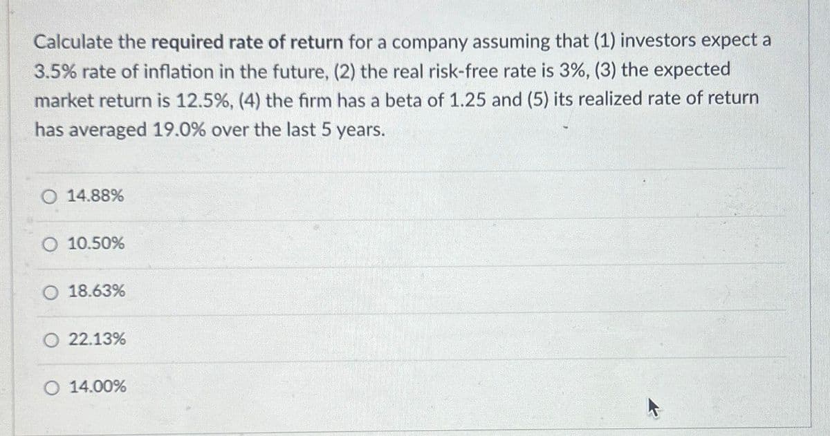 Calculate the required rate of return for a company assuming that (1) investors expect a
3.5% rate of inflation in the future, (2) the real risk-free rate is 3%, (3) the expected
market return is 12.5%, (4) the firm has a beta of 1.25 and (5) its realized rate of return
has averaged 19.0% over the last 5 years.
14.88%
O 10.50%
18.63%
O 22.13%
O 14.00%