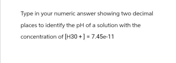 Type in your numeric answer showing two decimal
places to identify the pH of a solution with the
concentration of [H3O+] = 7.45e-11