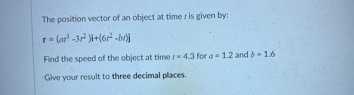 The position vector of an object at time t is given by:
r = (at -31 )i+(612 -bt)j
%D
Find the speed of the object at time t = 4.3 for a = 1.2 and b = 1.6
Give your result to three decimal places.
