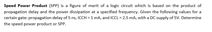 Speed Power Product (SPP) is a figure of merit of a logic circuit which is based on the product of
propagation delay and the power dissipation at a specified frequency. Given the following values for a
certain gate: propagation delay of 5 ns, ICCH = 1 mA, and ICCL = 2.5 mA, with a DC supply of 5V. Determine
the speed power product or SPP.
