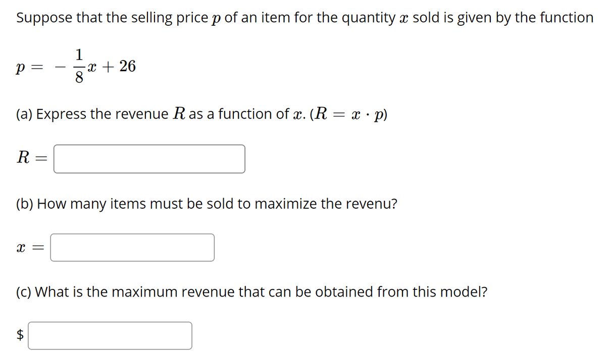 Suppose that the selling price p of an item for the quantity x sold is given by the function
1
x + 26
8
(a) Express the revenue Ras a function of x. (R = x · p)
R
(b) How many items must be sold to maximize the revenu?
(c) What is the maximum revenue that can be obtained from this model?
%24
