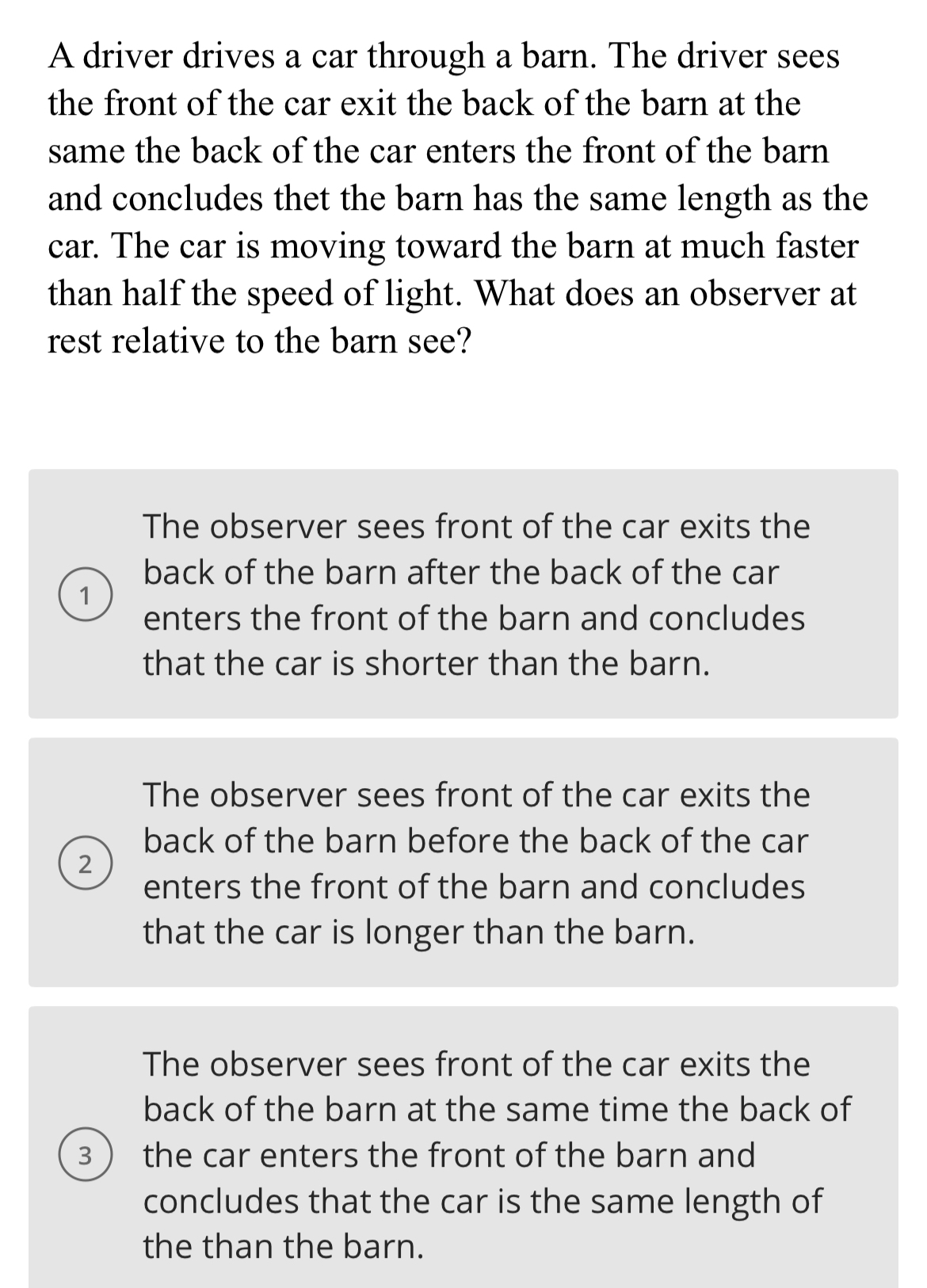 A driver drives a car through a barn. The driver sees
the front of the car exit the back of the barn at the
same the back of the car enters the front of the barn
and concludes thet the barn has the same length as the
car. The car is moving toward the barn at much faster
than half the speed of light. What does an observer at
rest relative to the barn see?
1
The observer sees front of the car exits the
back of the barn after the back of the car
enters the front of the barn and concludes
that the car is shorter than the barn.
2
The observer sees front of the car exits the
back of the barn before the back of the car
enters the front of the barn and concludes
that the car is longer than the barn.
3
The observer sees front of the car exits the
back of the barn at the same time the back of
the car enters the front of the barn and
concludes that the car is the same length of
the than the barn.