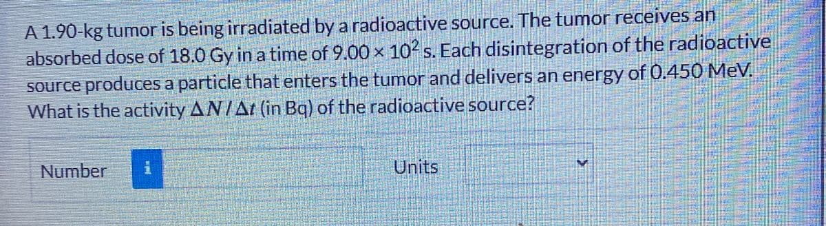 A 1.90-kg tumor is being irradiated by a radioactive source. The tumor receives an
absorbed dose of 18.0 Gy in a time of 9.00 x 102 s. Each disintegration of the radioactive
source produces a particle that enters the tumor and delivers an energy of 0.450 MeV.
What is the activity AN/At (in Bq) of the radioactive source?
Number
Units
>