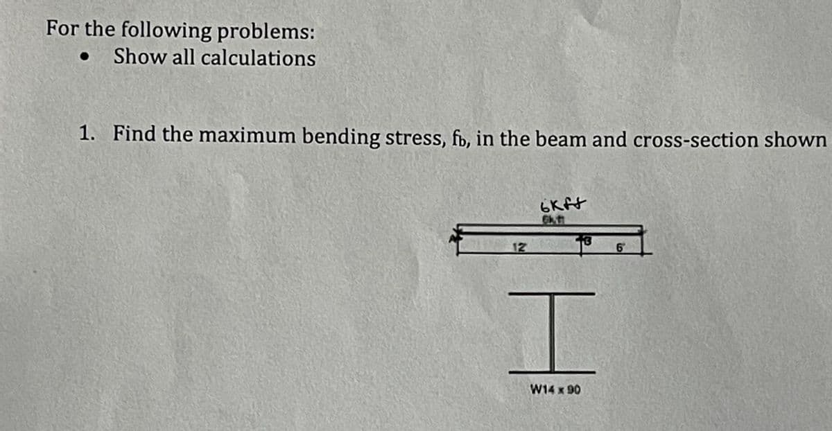 For the following problems:
Show all calculations
1. Find the maximum bending stress, fb, in the beam and cross-section shown
12
6kff
61-41
6
I
W14 x 90