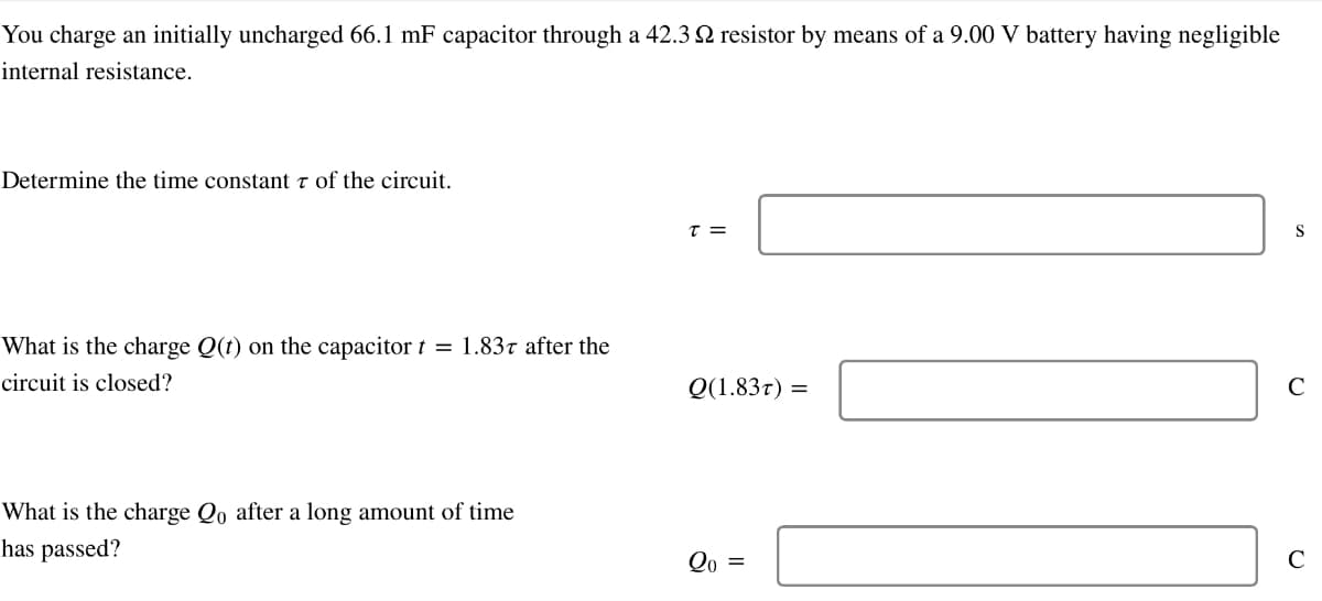 You charge an initially uncharged 66.1 mF capacitor through a 42.32 resistor by means of a 9.00 V battery having negligible
internal resistance.
Determine the time constant 7 of the circuit.
What is the charge Q(t) on the capacitor t = 1.837 after the
circuit is closed?
What is the charge Qo after a long amount of time
has passed?
T =
Q(1.837) =
Q0 =
S