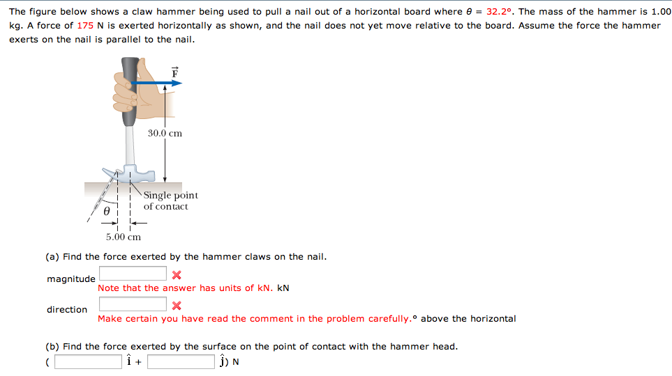 The figure below shows a claw hammer being used to pull a nail out of a horizontal board where 0 = 32.2°. The mass of the hammer is 1.00
kg. A force of 175 N is exerted horizontally as shown, and the nail does not yet move relative to the board. Assume the force the hammer
exerts on the nail is parallel to the nail.
Ꮎ
30.0 cm
Single point
of contact
5.00 cm
(a) Find the force exerted by the hammer claws on the nail.
magnitude
direction
Note that the answer has units of KN. KN
×
Make certain you have read the comment in the problem carefully.° above the horizontal
(b) Find the force exerted by the surface on the point of contact with the hammer head.
(
1 +
1) N