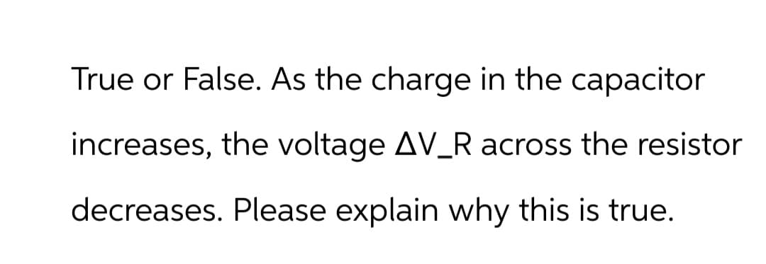 True or False. As the charge in the capacitor
increases, the voltage AV_R across the resistor
decreases. Please explain why this is true.