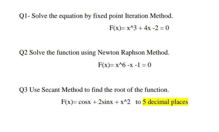 Q1- Solve the equation by fixed point Iteration Method.
F(x)= x^3 + 4x -2 = 0
Q2 Solve the function using Newton Raphson Method.
F(x)= x^6 -x -1 = 0
Q3 Use Secant Method to find the root of the function.
F(x)= cosx + 2sinx + x^2 to 5 decimal places

