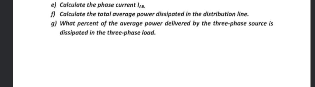 e) Calculate the phase current IAB.
f) Calculate the total average power dissipated in the distribution line.
g) What percent of the average power delivered by the three-phase source is
dissipated in the three-phase load.
