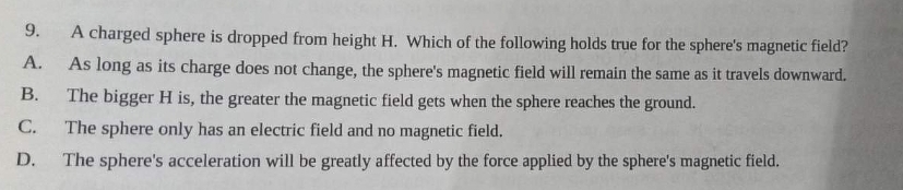 9.
A.
A charged sphere is dropped from height H. Which of the following holds true for the sphere's magnetic field?
As long as its charge does not change, the sphere's magnetic field will remain the same as it travels downward.
The bigger H is, the greater the magnetic field gets when the sphere reaches the ground.
B.
C.
The sphere only has an electric field and no magnetic field.
D. The sphere's acceleration will be greatly affected by the force applied by the sphere's magnetic field.