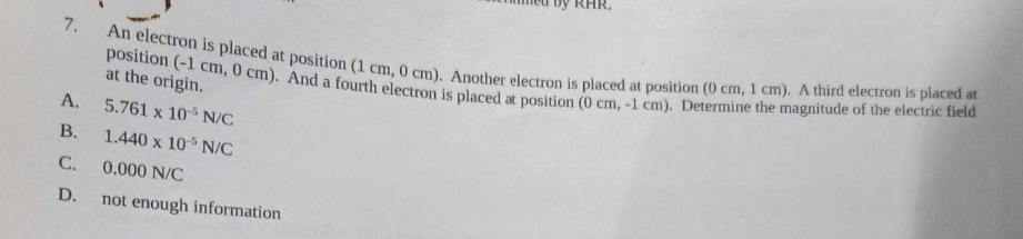 7.
A.
B.
C.
D.
An electron is placed at position (1 cm, 0 cm). Another electron is placed at position (0 cm, 1 cm). A third electron is placed at
position (-1 cm, 0 cm). And a fourth electron is placed at position (0 cm, -1 cm). Determine the magnitude of the electric field
at the origin.
5.761 x 105 N/C
1.440 x 10-5 N/C
0.000 N/C
not enough information