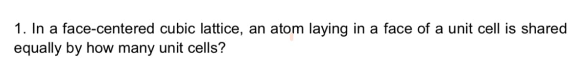 1. In a face-centered cubic lattice, an atom laying in a face of a unit cell is shared
equally by how many unit cells?