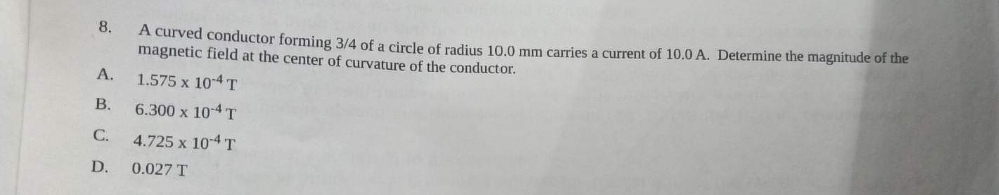 8.
A.
B.
C.
D.
A curved conductor forming 3/4 of a circle of radius 10.0 mm carries a current of 10.0 A. Determine the magnitude of the
magnetic field at the center of curvature of the conductor.
1.575 x 10-4 T
6.300 x 10-4 T
4.725 x 10-4 T
0.027 T