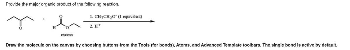 Provide the major organic product of the following reaction.
H
1. CH3CH2O (1 equivalent)
2. H+
excess
Draw the molecule on the canvas by choosing buttons from the Tools (for bonds), Atoms, and Advanced Template toolbars. The single bond is active by default.