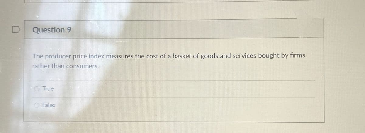 D
Question 9
The producer price index measures the cost of a basket of goods and services bought by firms
rather than consumers.
True
False