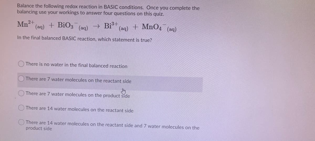 Balance the following redox reaction in BASIC conditions. Once you complete the
balancing use your workings to answer four questions on this quiz.
Mn2+
(aq)
+ BiO3
→ Biš+
(aq) + MnO4 (aq)
(aq)
In the final balanced BASIC reaction, which statement is true?
There is no water in the final balanced reaction
There are 7 water molecules on the reactant side
There are 7 water molecules on the product side
There are 14 water molecules on the reactant side
There are 14 water molecules on the reactant side and 7 water molecules on the
product side

