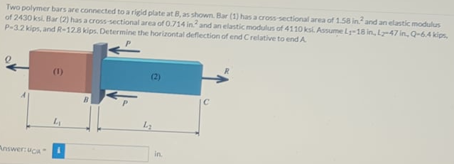 Two polymer bars are connected to a rigid plate at B, as shown. Bar (1) has a cross-sectional area of 1.58 in. and an elastic modulus
of 2430 ksi. Bar (2) has a cross-sectional area of 0.714 in and an elastic modulus of 4110 ksi. Assume Ly-18 in., Lz-47in, Q=6,4 kips,
P-3.2 kips, and R-128 kips. Determine the horizontal deflection of end Crelative to end A.
(1)
Answer: uCA
in.
