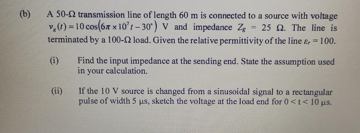 (b)
v,(t) = 10 cos(67 x 10't- 30°) V and impedance Zg
terminated by a 100-2 load. Given the relative permittivity of the line &r
A 50-2 transmission line of length 60 m is connected to a source with voltage
= 25 Q. The line is
%3D
100.
(i)
Find the input impedance at the sending end. State the assumption used
in your calculation.
If the 10 V source is changed from a sinusoidal signal to a rectangular
pulse of width 5 us, sketch the voltage at the load end for 0 <t< 10 µs.
(ii)
