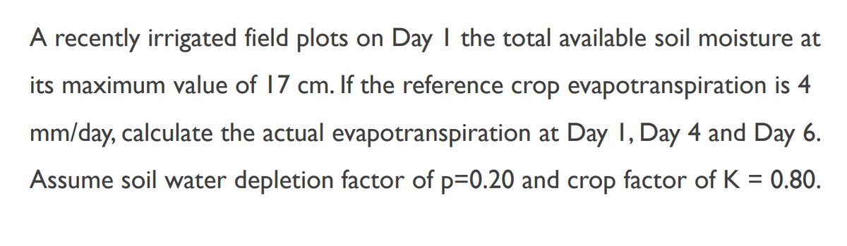 A recently irrigated field plots on Day I the total available soil moisture at
its maximum value of 17 cm. If the reference crop evapotranspiration is 4
mm/day, calculate the actual evapotranspiration at Day 1, Day 4 and Day 6.
Assume soil water depletion factor of p=0.20 and crop factor of K = 0.80.
