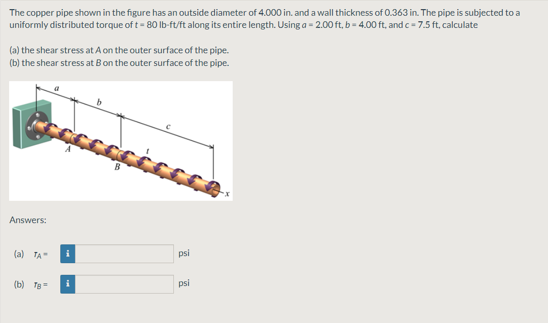 The copper pipe shown in the figure has an outside diameter of 4.000 in. and a wall thickness of 0.363 in. The pipe is subjected to a
uniformly distributed torque of t = 80 lb-ft/ft along its entire length. Using a = 2.00 ft, b = 4.00 ft, and c = 7.5 ft, calculate
(a) the shear stress at A on the outer surface of the pipe.
(b) the shear stress at B on the outer surface of the pipe.
a
b
Answers:
(а) ТА
i
psi
(b) Тв-
i
psi
