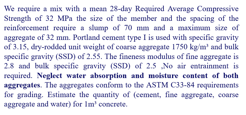 We require a mix with a mean 28-day Required Average Compressive
Strength of 32 MPa the size of the member and the spacing of the
reinforcement require a slump of 70 mm and a maximum size of
aggregate of 32 mm. Portland cement type I is used with specific gravity
of 3.15, dry-rodded unit weight of coarse aggregate 1750 kg/m³ and bulk
specific gravity (SSD) of 2.55. The fineness modulus of fine aggregate is
2.8 and bulk specific gravity (SSD) of 2.5 ,No air entrainment is
required. Neglect water absorption and moisture content of both
aggregates. The aggregates conform to the ASTM C33-84 requirements
for grading. Estimate the quantity of (cement, fine aggregate, coarse
aggregate and water) for 1m³ concrete.