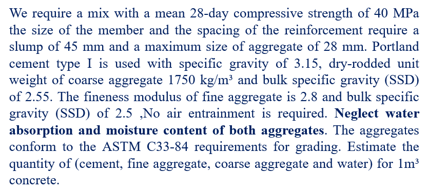 We require a mix with a mean 28-day compressive strength of 40 MPa
the size of the member and the spacing of the reinforcement require a
slump of 45 mm and a maximum size of aggregate of 28 mm. Portland
cement type I is used with specific gravity of 3.15, dry-rodded unit
weight of coarse aggregate 1750 kg/m³ and bulk specific gravity (SSD)
of 2.55. The fineness modulus of fine aggregate is 2.8 and bulk specific
gravity (SSD) of 2.5 ,No air entrainment is required. Neglect water
absorption and moisture content of both aggregates. The aggregates
conform to the ASTM C33-84 requirements for grading. Estimate the
quantity of (cement, fine aggregate, coarse aggregate and water) for 1m³
concrete.