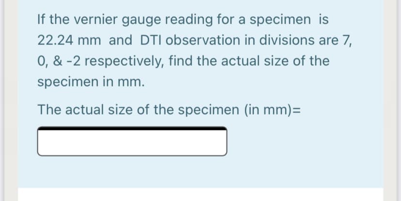 If the vernier gauge reading for a specimen is
22.24 mm and DTI observation in divisions are 7,
0, & -2 respectively, find the actual size of the
specimen in mm.
The actual size of the specimen (in mm)=
