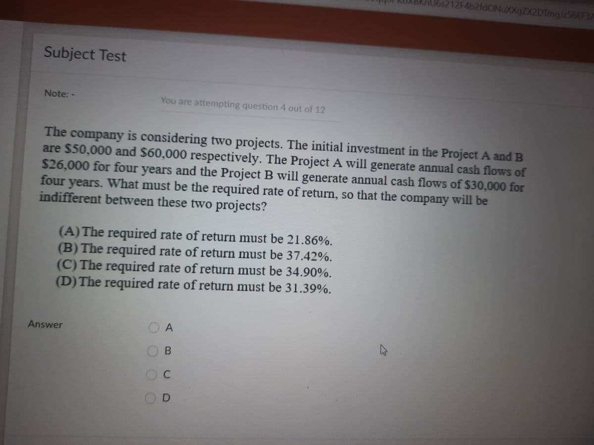 212F4b2fdONuXXgZX2DTmgiz56EF3A
Subject Test
Note: -
You are attempting question 4 out of 12
The company is considering two projects. The initial investment in the Project A and B
are $50,000 and $60,000 respectively. The Project A will generate annual cash flows of
$26,000 for four years and the Project B will generate annual cash flows of $30,000 for
four years. What must be the required rate of return, so that the company will be
indifferent between these two projects?
(A)The required rate of return must be 21.86%.
(B) The required rate of return must be 37.42%.
(C) The required rate of return must be 34.90%.
(D)The required rate of return must be 31.39%.
Answer
O A
OB
OD
