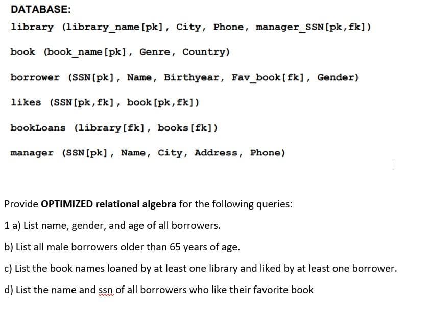DATABASE:
library (library_name [pk], City, Phone, manager_SSN[pk, fk])
book (book_name [pk], Genre, Country)
borrower (SSN[pk], Name, Birthyear, Fav book [fk], Gender)
likes (SSN[pk, fk], book [pk, fk])
bookLoans (library [fk], books [fk])
manager (SSN[pk], Name, City, Address, Phone)
Provide OPTIMIZED relational algebra for the following queries:
1 a) List name, gender, and age of all borrowers.
b) List all male borrowers older than 65 years of age.
c) List the book names loaned by at least one library and liked by at least one borrower.
d) List the name and ssn of all borrowers who like their favorite book
